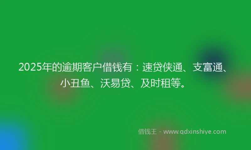 2025年的逾期客户借钱有：速贷侠通、支富通、小丑鱼、沃易贷、及时租等。