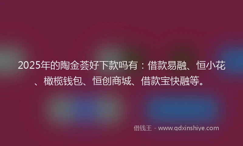 2025年的陶金荟好下款吗有：借款易融、恒小花、橄榄钱包、恒创商城、借款宝快融等。