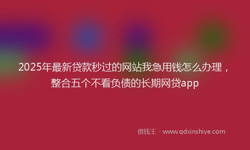 2025年最新贷款秒过的网站我急用钱怎么办理，整合五个不看负债的长期网贷app