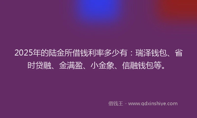 2025年的陆金所借钱利率多少有：瑞泽钱包、省时贷融、金满盈、小金象、信融钱包等。