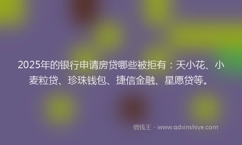 2025年的银行申请房贷哪些被拒有：天小花、小麦粒贷、珍珠钱包、捷信金融、星愿贷等。