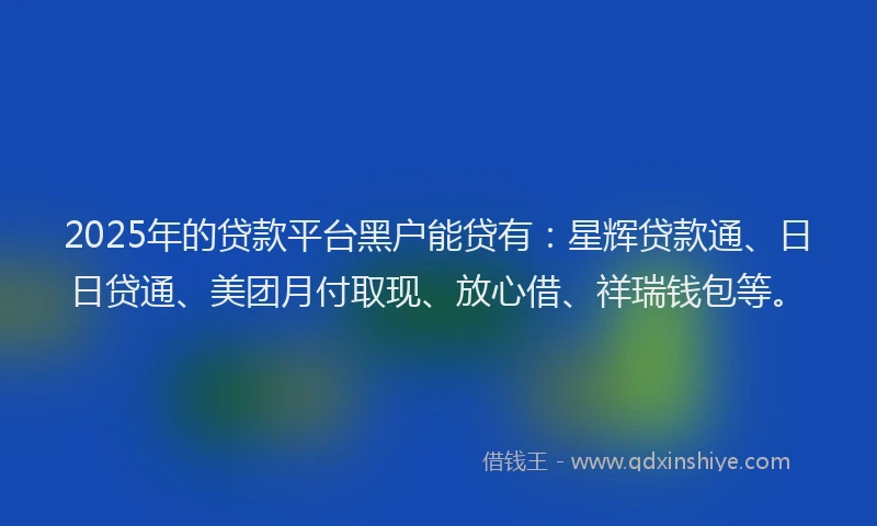 2025年的贷款平台黑户能贷有：星辉贷款通、日日贷通、美团月付取现、放心借、祥瑞钱包等。