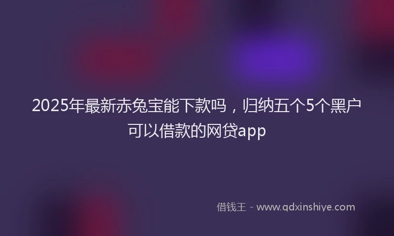 2025年最新赤兔宝能下款吗，归纳五个5个黑户可以借款的网贷app