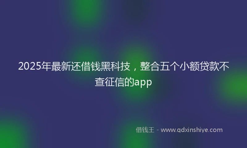 2025年最新还借钱黑科技，整合五个小额贷款不查征信的app