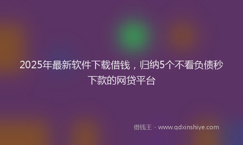 2025年最新软件下载借钱，归纳5个不看负债秒下款的网贷平台