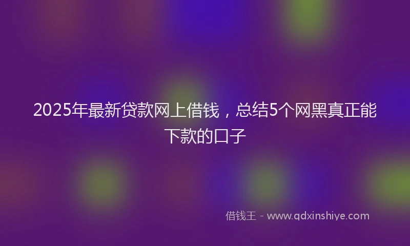 2025年最新贷款网上借钱，总结5个网黑真正能下款的口子