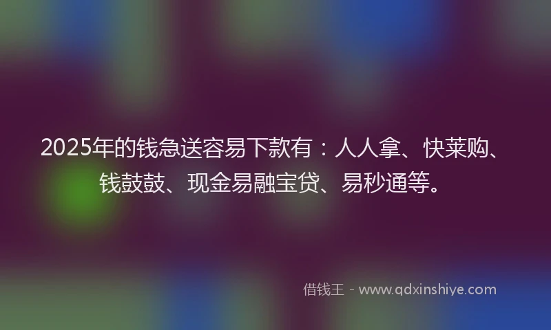 2025年的钱急送容易下款有：人人拿、快莱购、钱鼓鼓、现金易融宝贷、易秒通等。