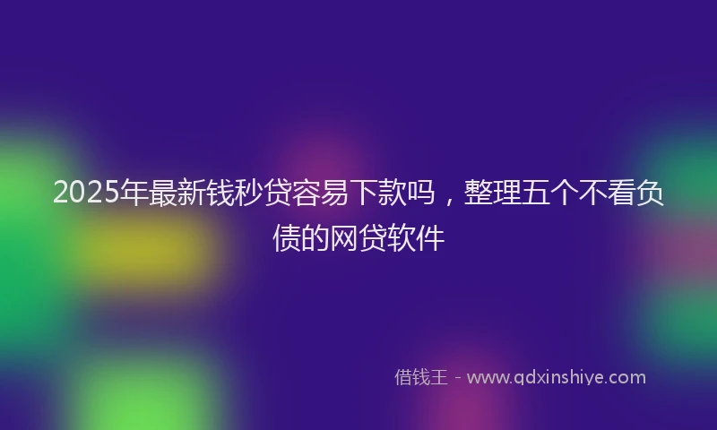 2025年最新钱秒贷容易下款吗，整理五个不看负债的网贷软件