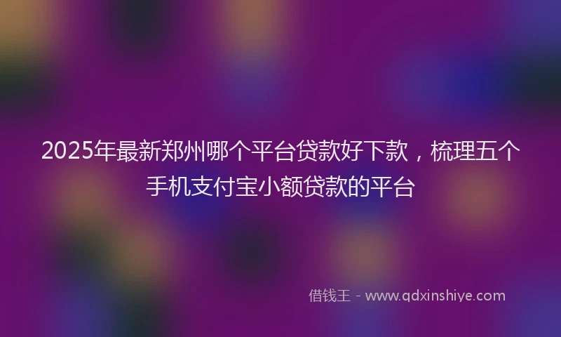 2025年最新郑州哪个平台贷款好下款，梳理五个手机支付宝小额贷款的平台