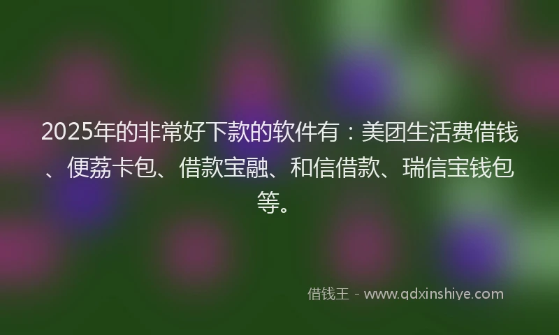 2025年的非常好下款的软件有：美团生活费借钱、便荔卡包、借款宝融、和信借款、瑞信宝钱包等。