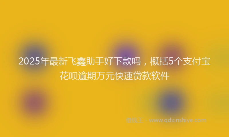 2025年最新飞鑫助手好下款吗，概括5个支付宝花呗逾期万元快速贷款软件