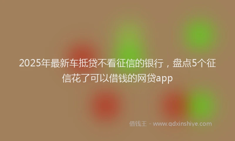 2025年最新车抵贷不看征信的银行，盘点5个征信花了可以借钱的网贷app
