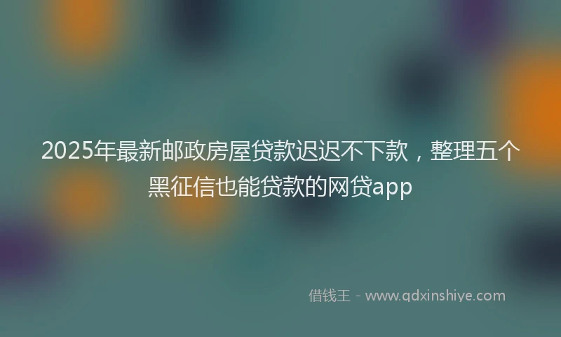 2025年最新邮政房屋贷款迟迟不下款，整理五个黑征信也能贷款的网贷app