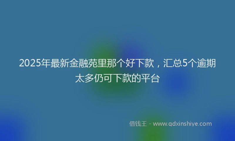 2025年最新金融苑里那个好下款，汇总5个逾期太多仍可下款的平台