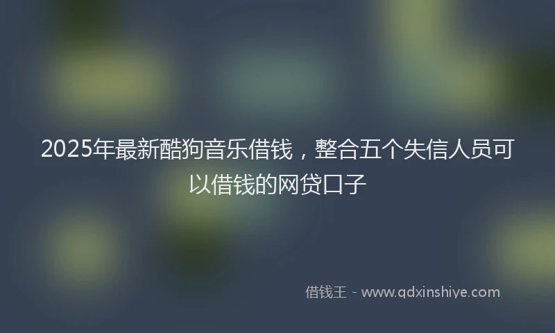 2025年最新酷狗音乐借钱，整合五个失信人员可以借钱的网贷口子