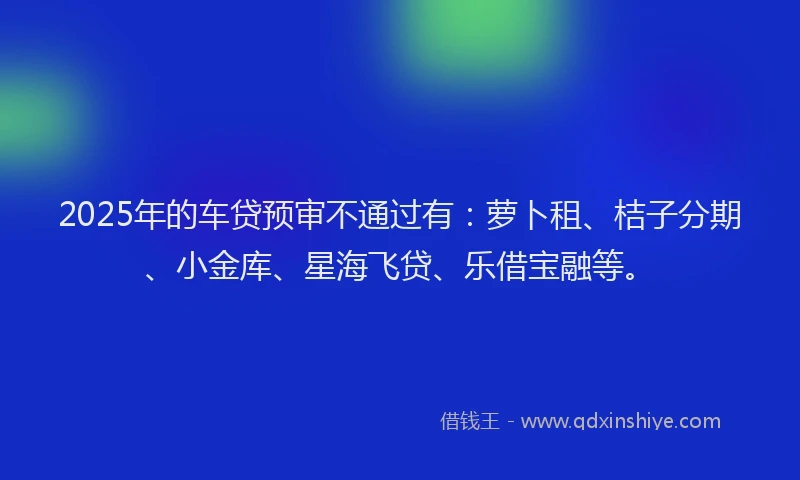 2025年的车贷预审不通过有：萝卜租、桔子分期、小金库、星海飞贷、乐借宝融等。