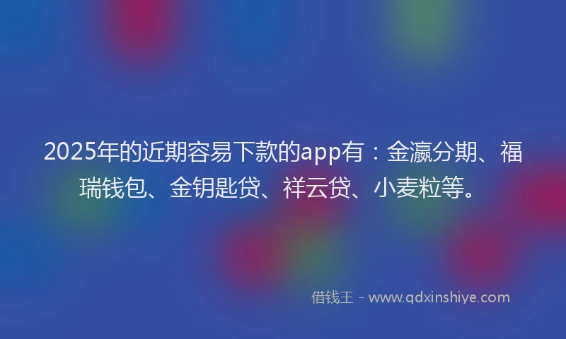 2025年的近期容易下款的app有：金瀛分期、福瑞钱包、金钥匙贷、祥云贷、小麦粒等。