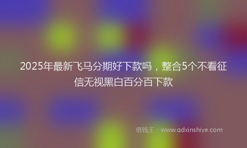 2025年最新飞马分期好下款吗，整合5个不看征信无视黑白百分百下款