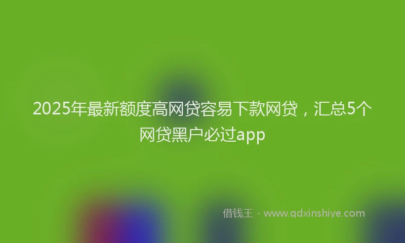 2025年最新额度高网贷容易下款网贷，汇总5个网贷黑户必过app