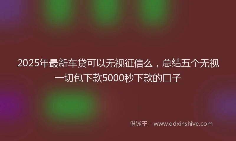 2025年最新车贷可以无视征信么，总结五个无视一切包下款5000秒下款的口子