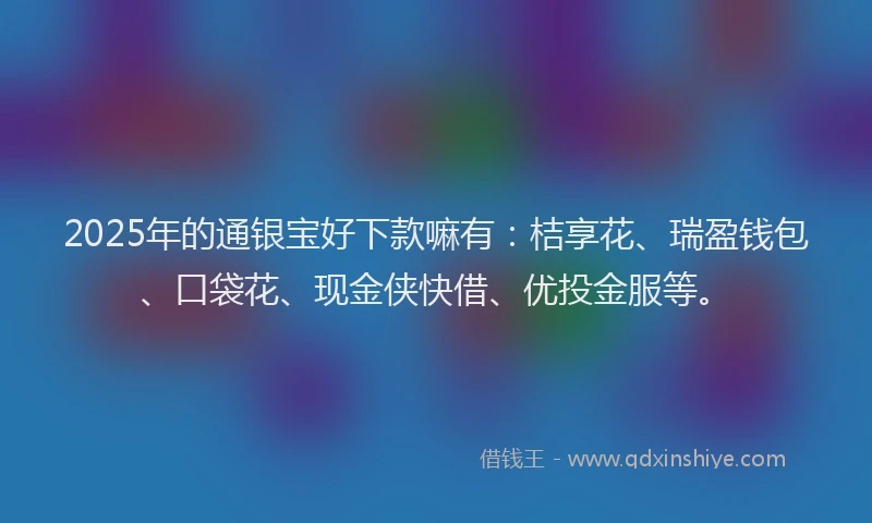 2025年的通银宝好下款嘛有：桔享花、瑞盈钱包、口袋花、现金侠快借、优投金服等。
