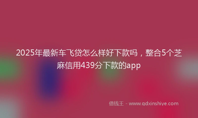 2025年最新车飞贷怎么样好下款吗，整合5个芝麻信用439分下款的app