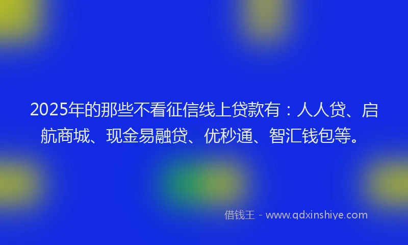 2025年的那些不看征信线上贷款有：人人贷、启航商城、现金易融贷、优秒通、智汇钱包等。