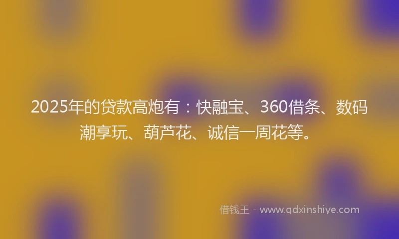2025年的贷款高炮有：快融宝、360借条、数码潮享玩、葫芦花、诚信一周花等。