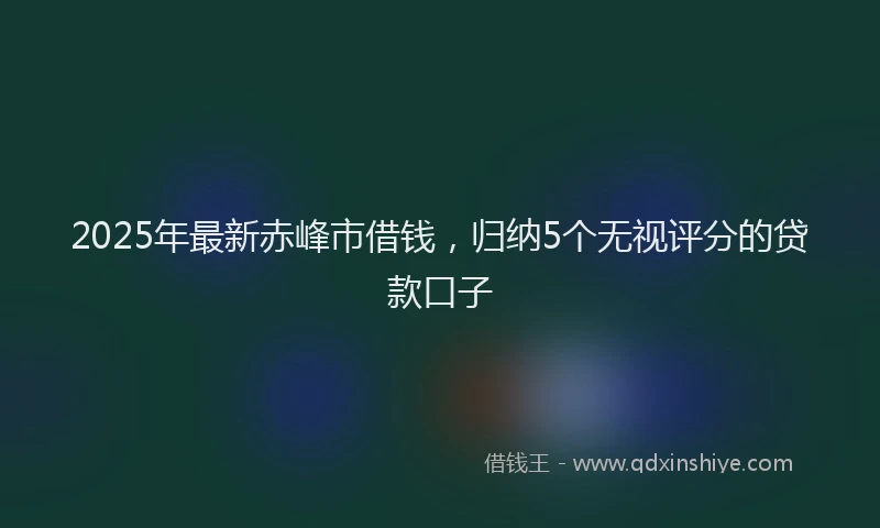2025年最新赤峰市借钱，归纳5个无视评分的贷款口子