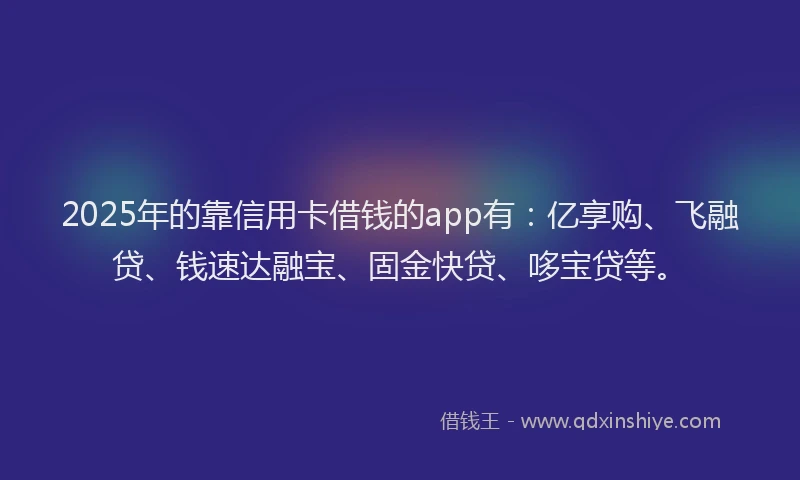 2025年的靠信用卡借钱的app有：亿享购、飞融贷、钱速达融宝、固金快贷、哆宝贷等。