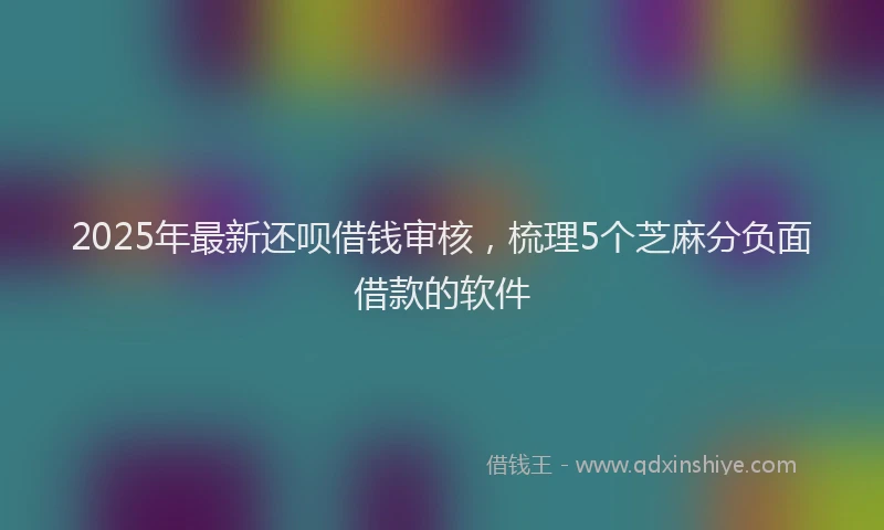 2025年最新还呗借钱审核，梳理5个芝麻分负面借款的软件