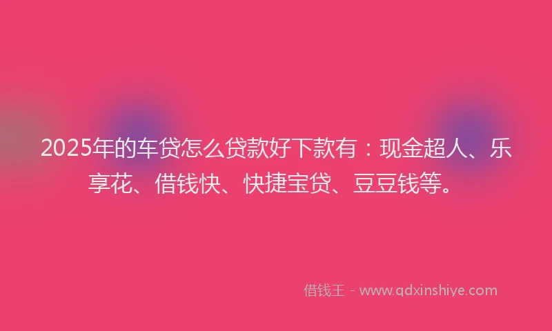 2025年的车贷怎么贷款好下款有：现金超人、乐享花、借钱快、快捷宝贷、豆豆钱等。