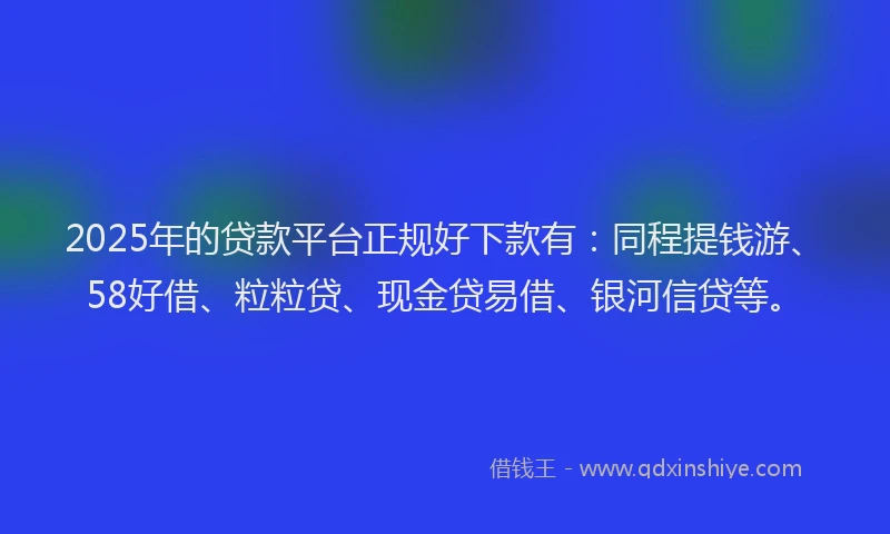 2025年的贷款平台正规好下款有：同程提钱游、58好借、粒粒贷、现金贷易借、银河信贷等。