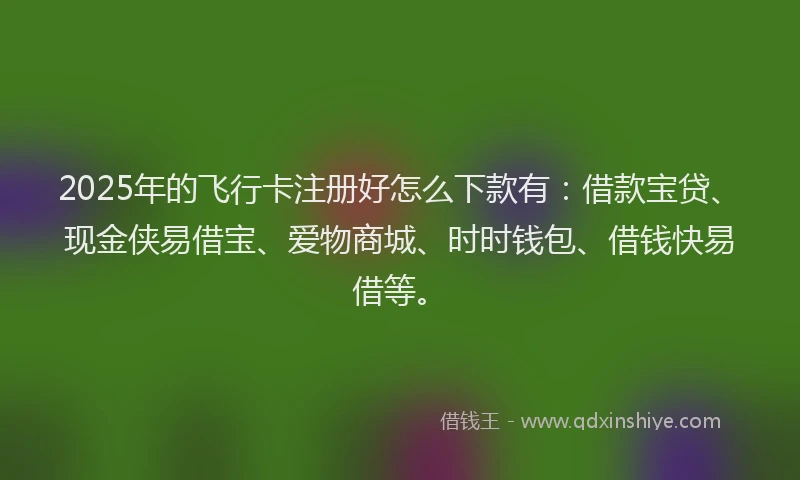 2025年的飞行卡注册好怎么下款有：借款宝贷、现金侠易借宝、爱物商城、时时钱包、借钱快易借等。