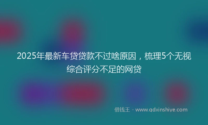 2025年最新车贷贷款不过啥原因，梳理5个无视综合评分不足的网贷