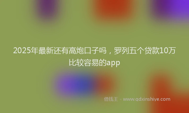 2025年最新还有高炮口子吗，罗列五个贷款10万比较容易的app