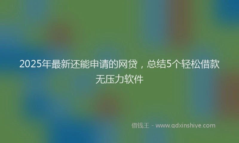 2025年最新还能申请的网贷，总结5个轻松借款无压力软件