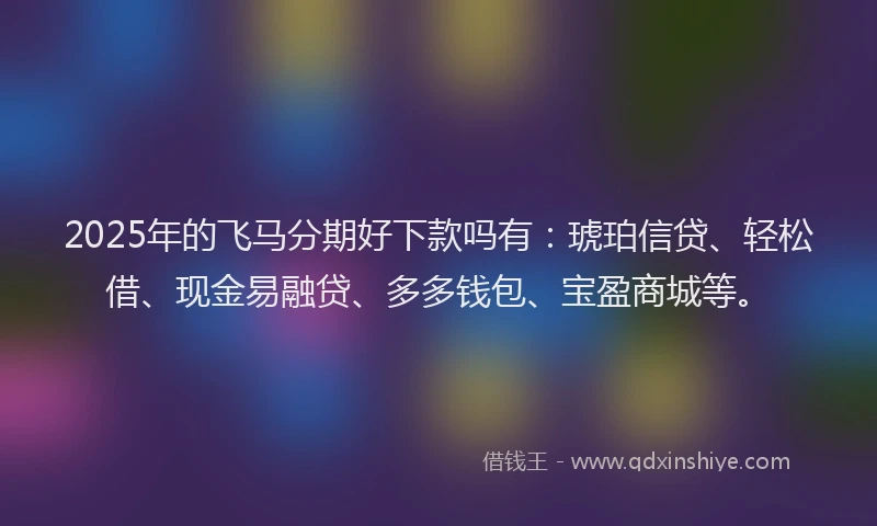 2025年的飞马分期好下款吗有：琥珀信贷、轻松借、现金易融贷、多多钱包、宝盈商城等。