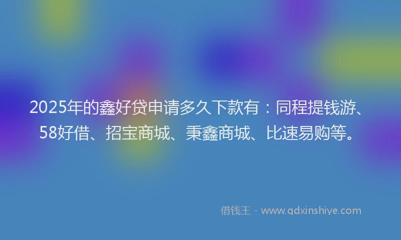 2025年的鑫好贷申请多久下款有：同程提钱游、58好借、招宝商城、秉鑫商城、比速易购等。