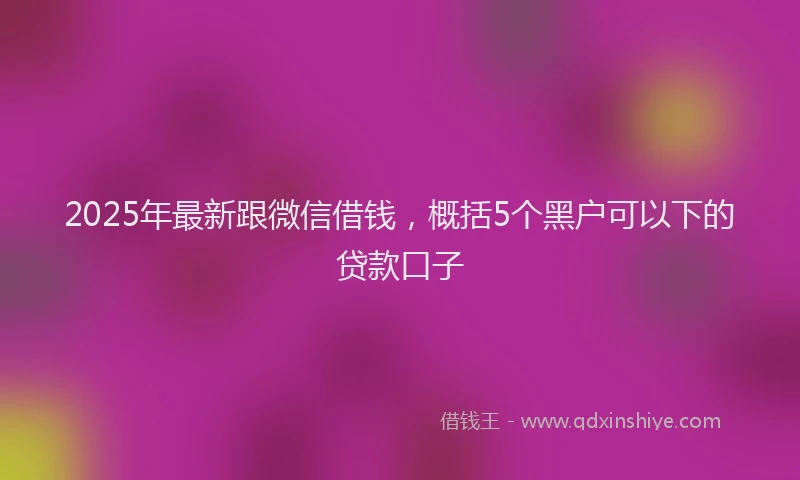 2025年最新跟微信借钱，概括5个黑户可以下的贷款口子