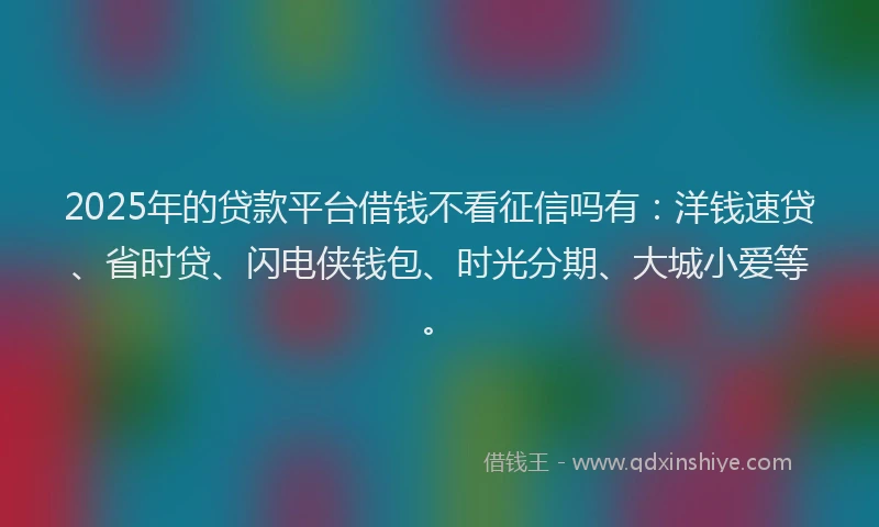 2025年的贷款平台借钱不看征信吗有：洋钱速贷、省时贷、闪电侠钱包、时光分期、大城小爱等。