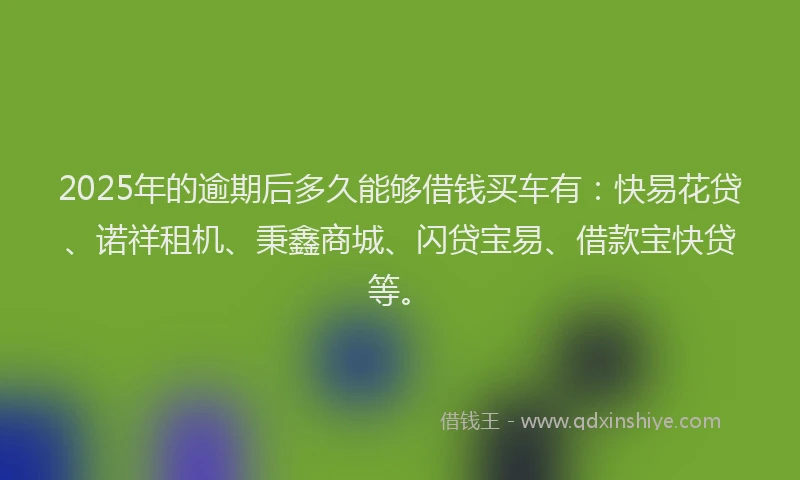 2025年的逾期后多久能够借钱买车有：快易花贷、诺祥租机、秉鑫商城、闪贷宝易、借款宝快贷等。