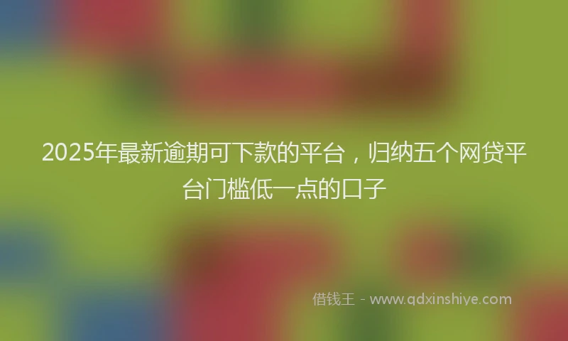 2025年最新逾期可下款的平台，归纳五个网贷平台门槛低一点的口子
