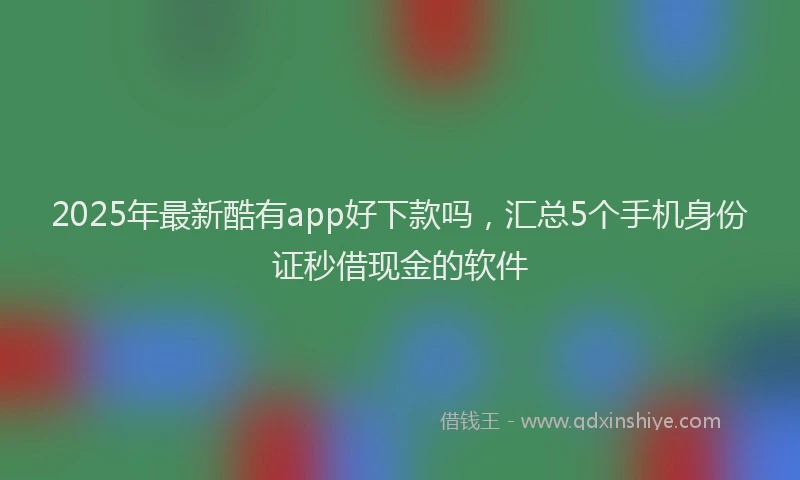 2025年最新酷有app好下款吗，汇总5个手机身份证秒借现金的软件