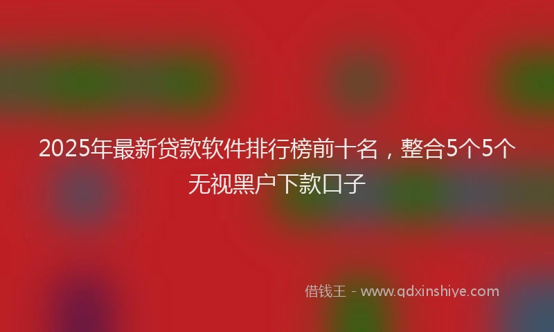 2025年最新贷款软件排行榜前十名，整合5个5个无视黑户下款口子