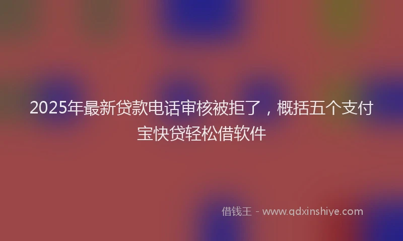 2025年最新贷款电话审核被拒了，概括五个支付宝快贷轻松借软件