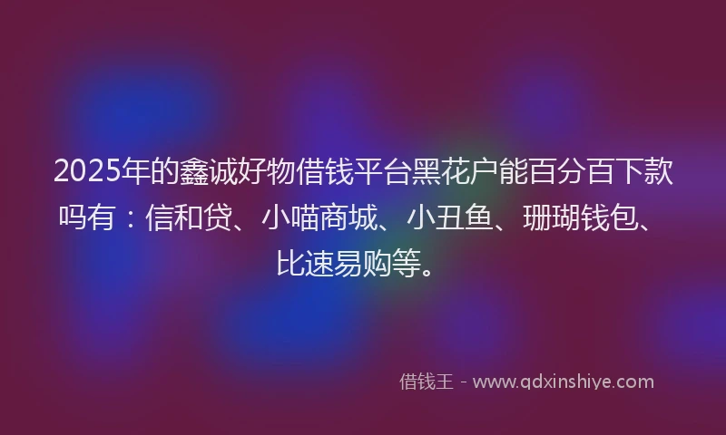 2025年的鑫诚好物借钱平台黑花户能百分百下款吗有：信和贷、小喵商城、小丑鱼、珊瑚钱包、比速易购等。