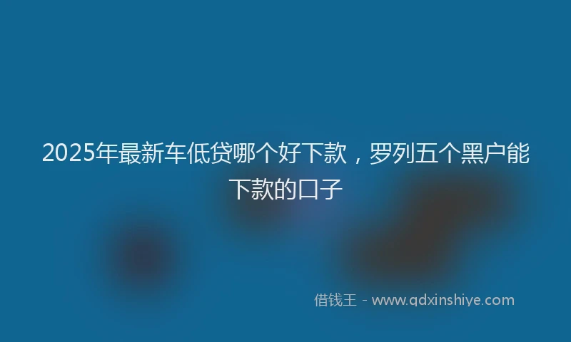 2025年最新车低贷哪个好下款，罗列五个黑户能下款的口子