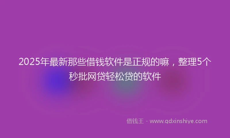 2025年最新那些借钱软件是正规的嘛，整理5个秒批网贷轻松贷的软件