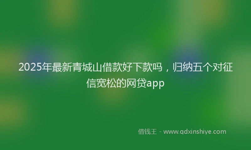 2025年最新青城山借款好下款吗，归纳五个对征信宽松的网贷app